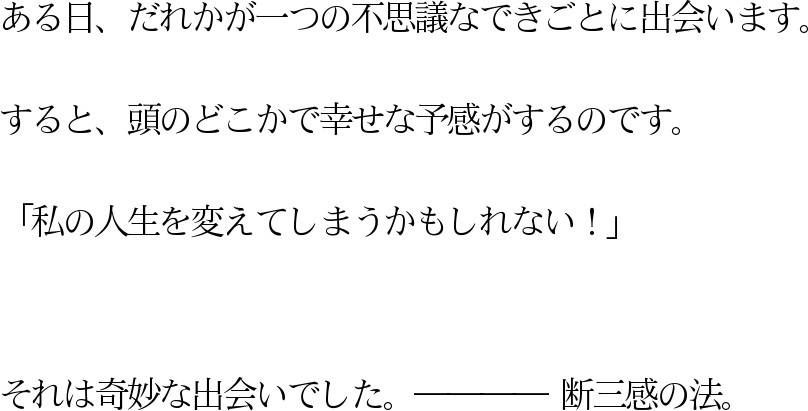 ある日、だれかが一つの不思議なできごとに出会います。すると、頭のどこかで幸せな予感がするのです。「私の人生を変えてしまうかもしれない!」それは奇妙な出会いでした。 断三感の法。