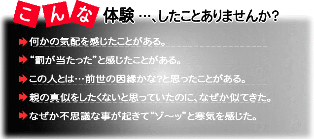 こんな体験したことありませんか?・何かの気配を感じたことがある・罰が当たったと感じたことがある・この人とは、前世の因縁かな?と思ったことがある・親の真似をしたくないと思っていたのになぜか似てきた・なぜか不思議なことが起きてゾーッと寒気を感じた